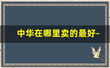 中华在哪里卖的最好-买中华一般去什么店买比较好