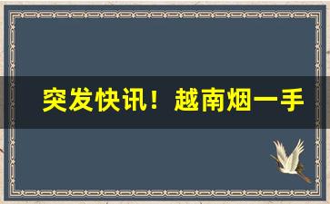 突发快讯！越南烟一手批发东兴渠道“错落有致”