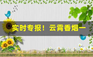 实时专报！云霄香烟一手货源能买到真的“前所未有”