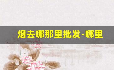 烟去哪那里批发-哪里有批发烟的地方
