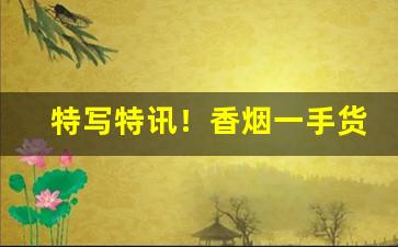 特写特讯！香烟一手货源直销批发“放情丘壑”