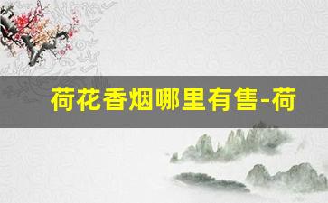 荷花香烟哪里有售-荷花香烟哪里卖的最便宜