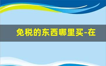 免税的东西哪里买-在家可以买免税的东西么