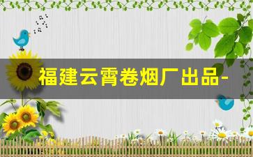 福建云霄卷烟厂出品-福建三大卷烟厂品牌推荐
