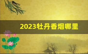 2023牡丹香烟哪里便宜-2024牡丹烟价格调整通知