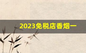 2023免税店香烟一览表-广州免税店香烟一览表外烟