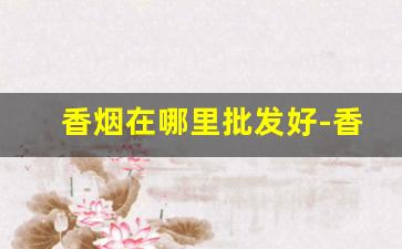 香烟在哪里批发好-香烟去哪里批发比较便宜一点