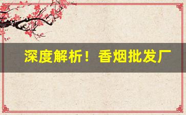 深度解析！香烟批发厂家“卬头阔步”