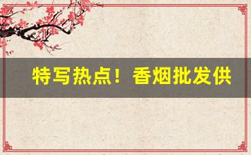 特写热点！香烟批发供货稳定“倒持泰阿”