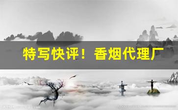特写快评！香烟代理厂家一手货源批发招微商代理“生擒活捉”