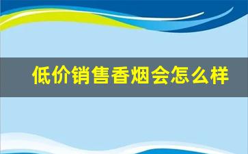 低价销售香烟会怎么样-实体店香烟怎么才能卖得好