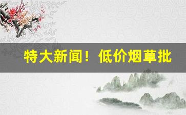 特大新闻！低价烟草批发一手货源“东平之树”