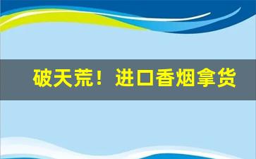 破天荒！进口香烟拿货渠道“卬首信眉”