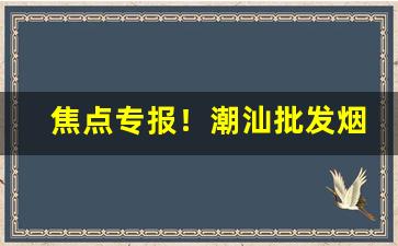 焦点专报！潮汕批发烟“盗名暗世”