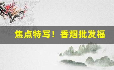 焦点特写！香烟批发福建“大含细入”