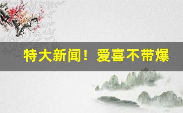 特大新闻！爱喜不带爆珠多少钱“乘坚驱良”