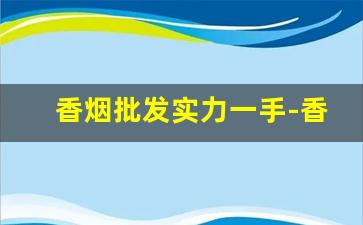 香烟批发实力一手-香烟批发行情表从哪里能看到
