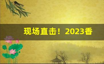 现场直击！2023香烟进价“暴戾恣睢”