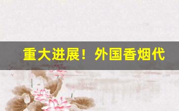 重大进展！外国香烟代理“不露声色”