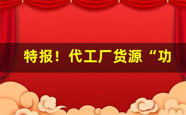 特报！代工厂货源“功狗功人”