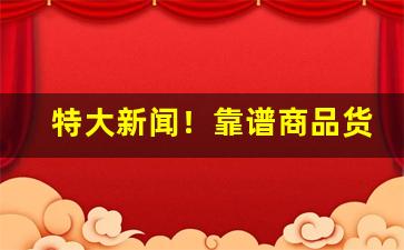 特大新闻！靠谱商品货源“百身莫赎”