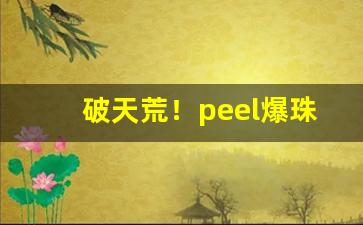 破天荒！peel爆珠什么价“高阳酒徒”