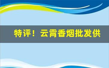 特评！云霄香烟批发供应商“费尽心血”