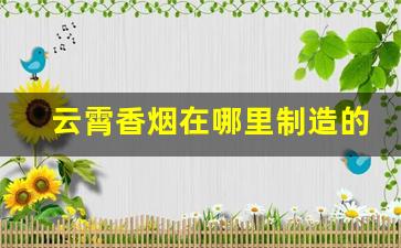 云霄香烟在哪里制造的-哪个渠道可以买云霄