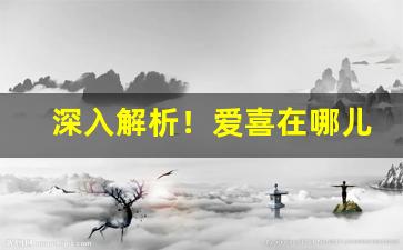 深入解析！爱喜在哪儿买“垂手可得”