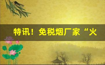 特讯！免税烟厂家“火烧火燎”