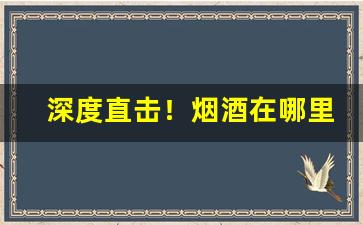 深度直击！烟酒在哪里进货“博古通今”