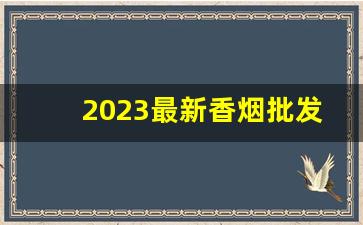 2023最新香烟批发价格-2023香烟价格或持续上涨
