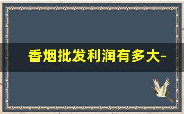 香烟批发利润有多大-批发香烟能赚多少钱