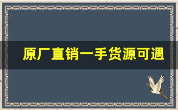 原厂直销一手货源可遇不可求-一手货源厂家直销的套路