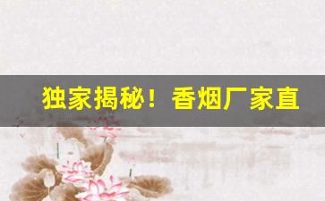 独家揭秘！香烟厂家直销批发商“残汤剩饭”