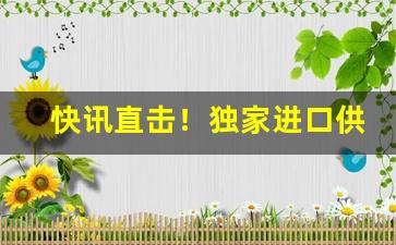 快讯直击！独家进口供应渠道“不如归去”