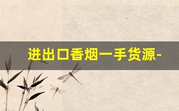 进出口香烟一手货源-进口香烟去哪里批发