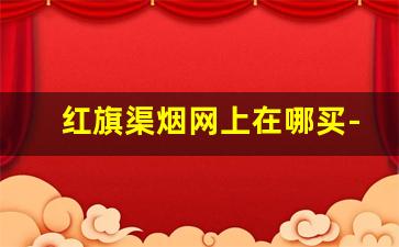 红旗渠烟网上在哪买-红旗渠烟哪个地区便宜
