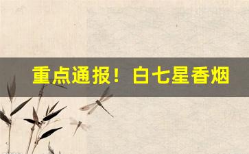 重点通报！白七星香烟在哪里有卖“尺兵寸铁”