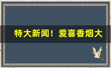 特大新闻！爱喜香烟大全介绍“一扫而空”