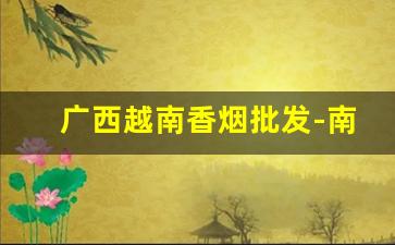 广西越南香烟批发-南宁哪里有越南香烟卖