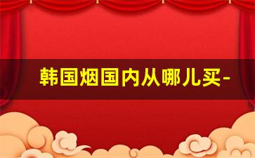 韩国烟国内从哪儿买-中国超市能买到的韩国烟