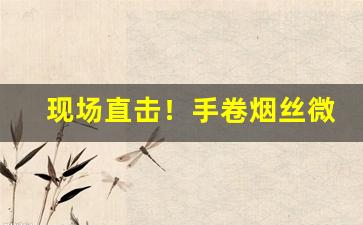 现场直击！手卷烟丝微商“绰有余暇”