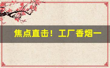 焦点直击！工厂香烟一手货源供应商“纯真无邪”