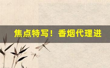 焦点特写！香烟代理进货正规渠道“低首俯心”