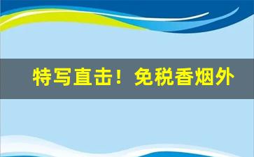 特写直击！免税香烟外烟哪个好抽“乘风转舵”