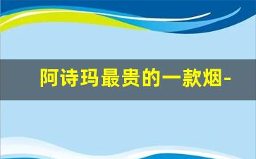 阿诗玛最贵的一款烟-6种和天下香烟价格表图
