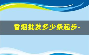 香烟批发多少条起步-香烟经销商需要多少钱