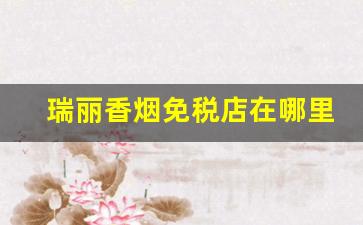 瑞丽香烟免税店在哪里-瑞丽哪里的免税店可以买烟