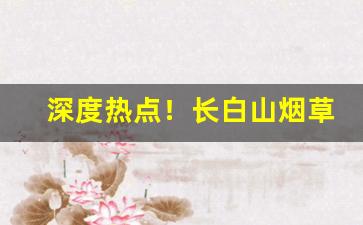 深度热点！长白山烟草供货价“德洋恩普”